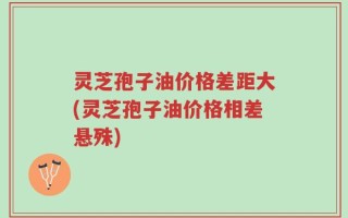 灵芝孢子油价格差距大(灵芝孢子油价格相差悬殊)