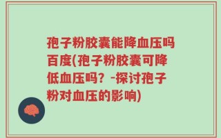 孢子粉胶囊能降血压吗百度(孢子粉胶囊可降低血压吗？-探讨孢子粉对血压的影响)