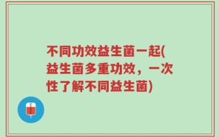 不同功效益生菌一起(益生菌多重功效，一次性了解不同益生菌)