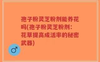 孢子粉灵芝粉剂能养花吗(孢子粉灵芝粉剂：花草提高成活率的秘密武器)