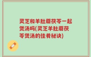 灵芝和羊肚蘑茯苓一起煲汤吗(灵芝羊肚蘑茯苓煲汤的佳肴秘诀)