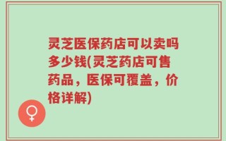 灵芝医保药店可以卖吗多少钱(灵芝药店可售药品，医保可覆盖，价格详解)