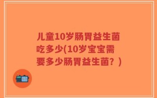 儿童10岁肠胃益生菌吃多少(10岁宝宝需要多少肠胃益生菌？)
