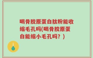 喝骨胶原蛋白肽粉能收缩毛孔吗(喝骨胶原蛋白能缩小毛孔吗？)