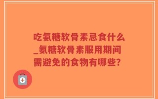 吃氨糖软骨素忌食什么_氨糖软骨素服用期间需避免的食物有哪些？