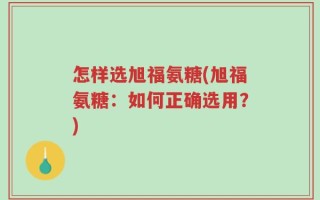 怎样选旭福氨糖(旭福氨糖：如何正确选用？)