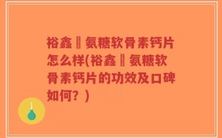 裕鑫昇氨糖软骨素钙片怎么样(裕鑫昇氨糖软骨素钙片的功效及口碑如何？)