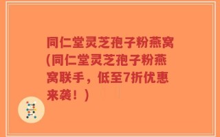 同仁堂灵芝孢子粉燕窝(同仁堂灵芝孢子粉燕窝联手，低至7折优惠来袭！)