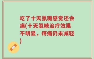吃了十天氨糖感觉还会痛(十天氨糖治疗效果不明显，疼痛仍未减轻)