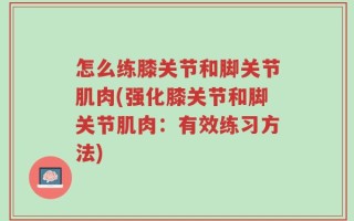 怎么练膝关节和脚关节肌肉(强化膝关节和脚关节肌肉：有效练习方法)