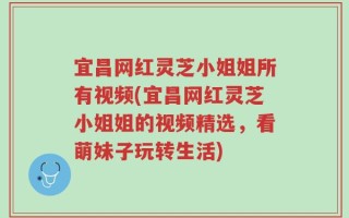 宜昌网红灵芝小姐姐所有视频(宜昌网红灵芝小姐姐的视频精选，看萌妹子玩转生活)