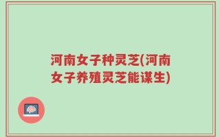 河南女子种灵芝(河南女子养殖灵芝能谋生)