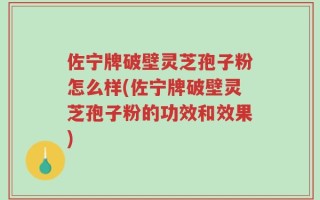 佐宁牌破壁灵芝孢子粉怎么样(佐宁牌破壁灵芝孢子粉的功效和效果)