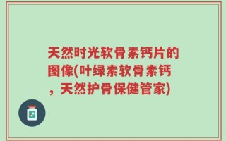 天然时光软骨素钙片的图像(叶绿素软骨素钙，天然护骨保健管家)