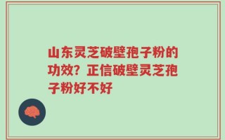 山东灵芝破壁孢子粉的功效？正信破壁灵芝孢子粉好不好