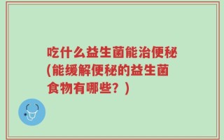 吃什么益生菌能治便秘(能缓解便秘的益生菌食物有哪些？)