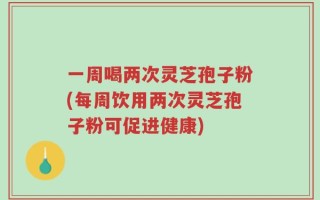 一周喝两次灵芝孢子粉(每周饮用两次灵芝孢子粉可促进健康)
