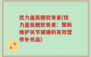 优力盖氨糖软骨素(优力盖氨糖软骨素：帮助维护关节健康的有效营养补充品)
