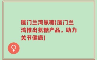 厦门兰湾氨糖(厦门兰湾推出氨糖产品，助力关节健康)