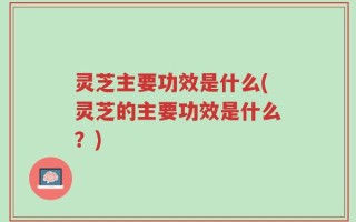 灵芝主要功效是什么(灵芝的主要功效是什么？)