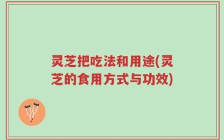 灵芝把吃法和用途(灵芝的食用方式与功效)