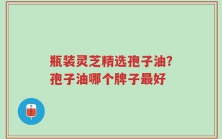 瓶装灵芝精选孢子油？孢子油哪个牌子最好