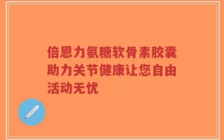 倍恩力氨糖软骨素胶囊助力关节健康让您自由活动无忧