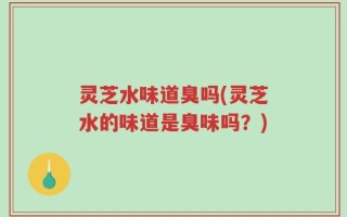 灵芝水味道臭吗(灵芝水的味道是臭味吗？)