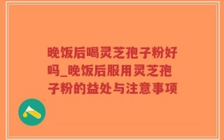 晚饭后喝灵芝孢子粉好吗_晚饭后服用灵芝孢子粉的益处与注意事项
