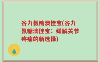 谷力氨糖澳佳宝(谷力氨糖澳佳宝：缓解关节疼痛的新选择)