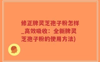 修正牌灵芝孢子粉怎样_高效吸收：全新牌灵芝孢子粉的使用方法)