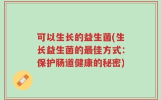 可以生长的益生菌(生长益生菌的最佳方式：保护肠道健康的秘密)
