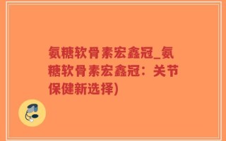 氨糖软骨素宏鑫冠_氨糖软骨素宏鑫冠：关节保健新选择)