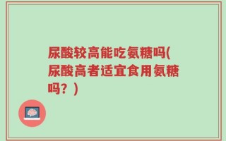 尿酸较高能吃氨糖吗(尿酸高者适宜食用氨糖吗？)