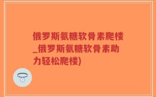 俄罗斯氨糖软骨素爬楼_俄罗斯氨糖软骨素助力轻松爬楼)