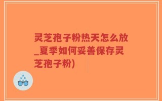 灵芝孢子粉热天怎么放_夏季如何妥善保存灵芝孢子粉)