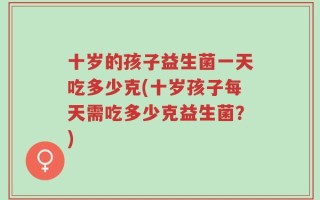 十岁的孩子益生菌一天吃多少克(十岁孩子每天需吃多少克益生菌？)