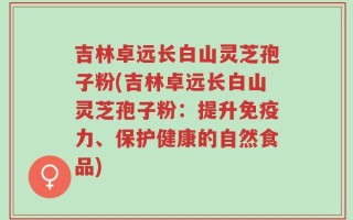 吉林卓远长白山灵芝孢子粉(吉林卓远长白山灵芝孢子粉：提升免疫力、保护健康的自然食品)