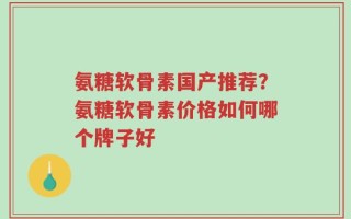 氨糖软骨素国产推荐？氨糖软骨素价格如何哪个牌子好