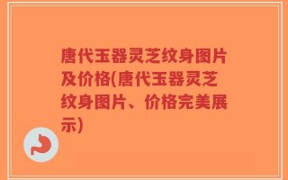 唐代玉器灵芝纹身图片及价格(唐代玉器灵芝纹身图片、价格完美展示)