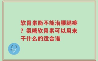 软骨素能不能治腰腿疼？氨糖软骨素可以用来干什么的适合谁
