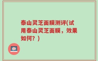 泰山灵芝面膜测评(试用泰山灵芝面膜，效果如何？)
