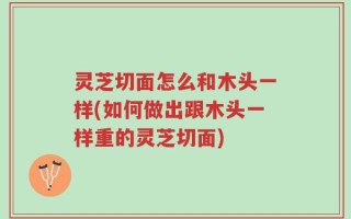 灵芝切面怎么和木头一样(如何做出跟木头一样重的灵芝切面)