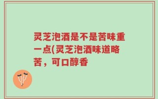 灵芝泡酒是不是苦味重一点(灵芝泡酒味道略苦，可口醇香
