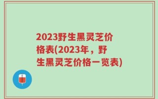 2023野生黑灵芝价格表(2023年，野生黑灵芝价格一览表)