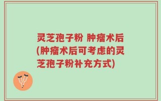 灵芝孢子粉 肿瘤术后(肿瘤术后可考虑的灵芝孢子粉补充方式)