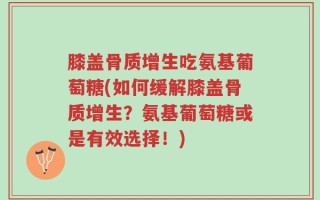 膝盖骨质增生吃氨基葡萄糖(如何缓解膝盖骨质增生？氨基葡萄糖或是有效选择！)