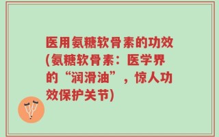 医用氨糖软骨素的功效(氨糖软骨素：医学界的“润滑油”，惊人功效保护关节)