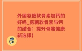外国氨糖软骨素加钙的好吗_氨糖软骨素与钙的结合：提升骨骼健康新选择)