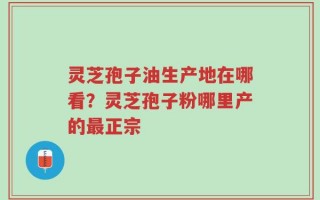灵芝孢子油生产地在哪看？灵芝孢子粉哪里产的最正宗